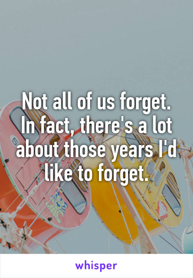 Not all of us forget. In fact, there's a lot about those years I'd like to forget.