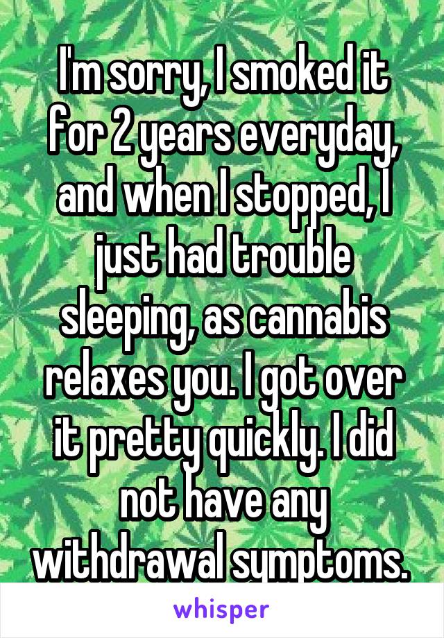 I'm sorry, I smoked it for 2 years everyday, and when I stopped, I just had trouble sleeping, as cannabis relaxes you. I got over it pretty quickly. I did not have any withdrawal symptoms. 