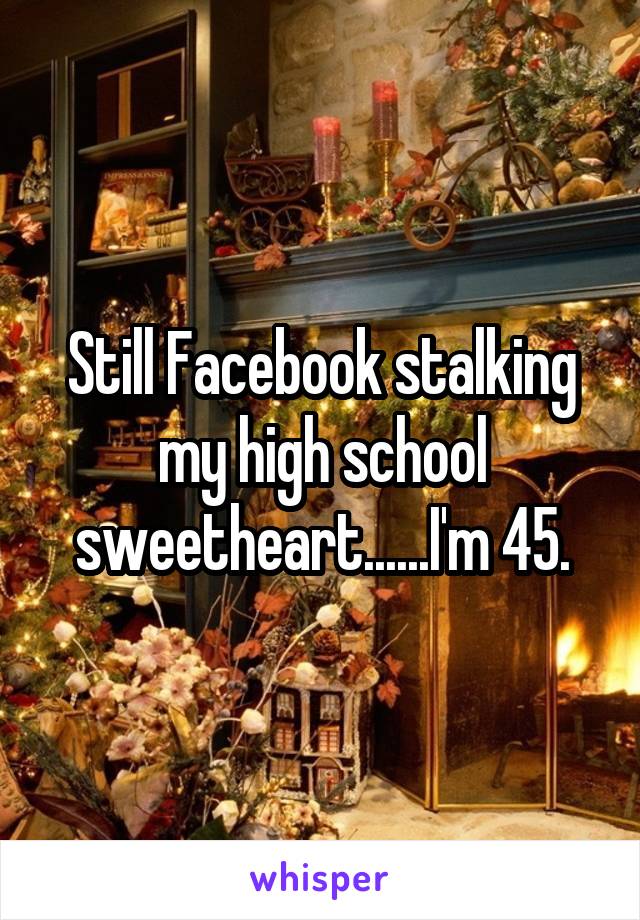 Still Facebook stalking my high school sweetheart......I'm 45.