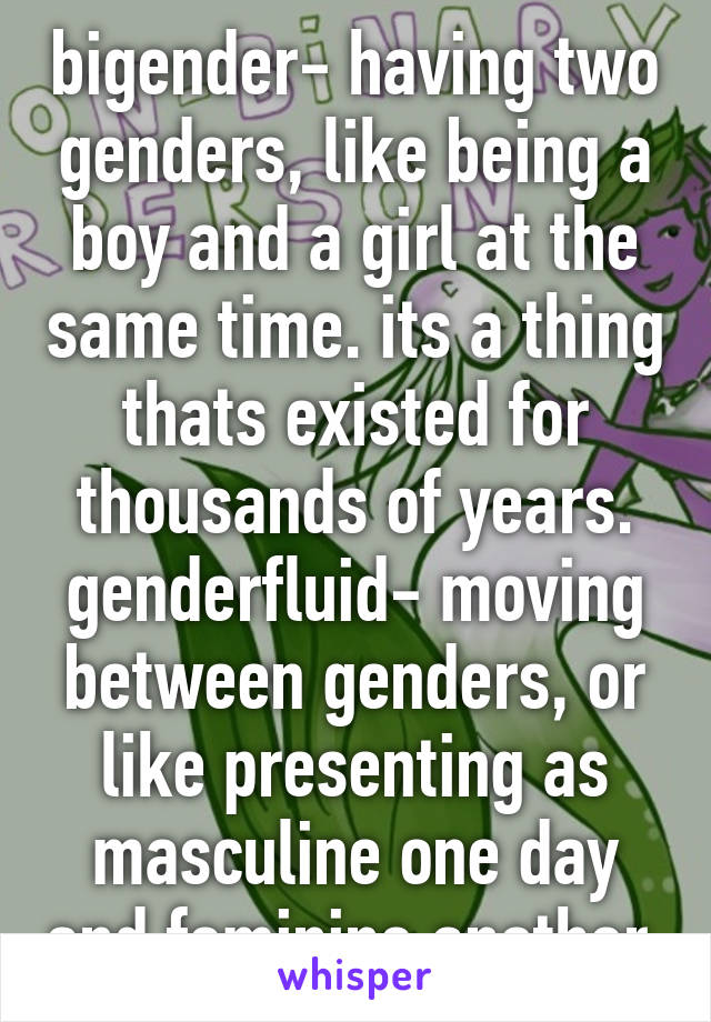 bigender- having two genders, like being a boy and a girl at the same time. its a thing thats existed for thousands of years. genderfluid- moving between genders, or like presenting as masculine one day and feminine another.