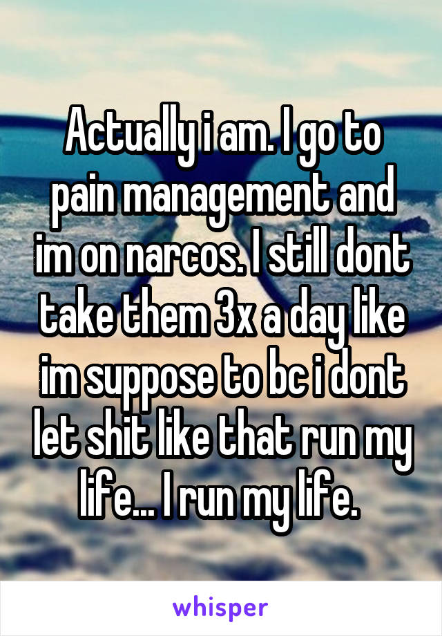 Actually i am. I go to pain management and im on narcos. I still dont take them 3x a day like im suppose to bc i dont let shit like that run my life... I run my life. 
