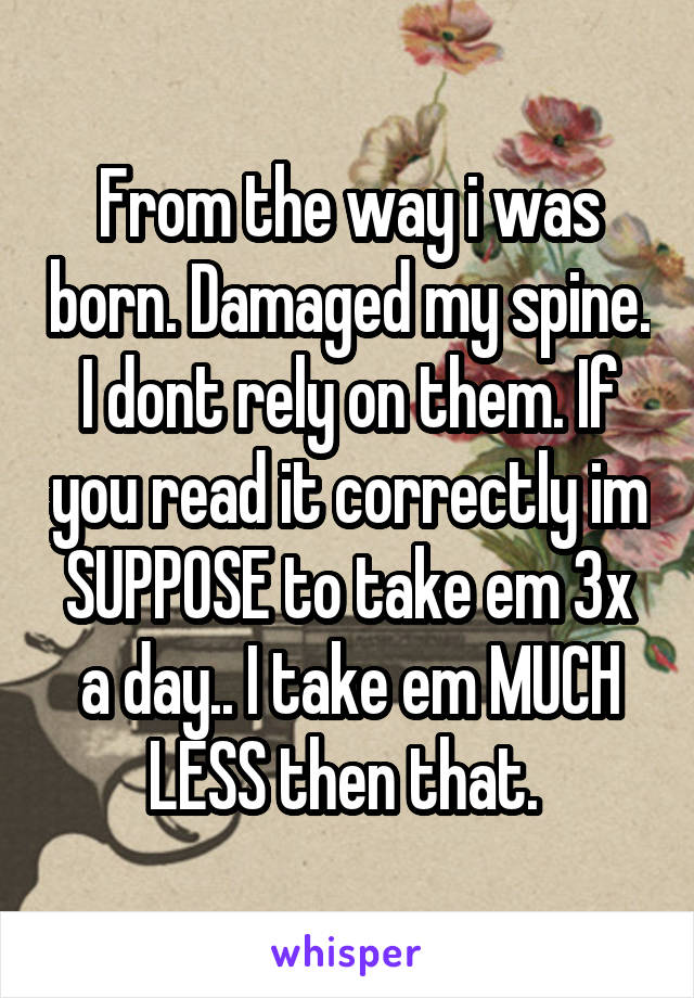 From the way i was born. Damaged my spine. I dont rely on them. If you read it correctly im SUPPOSE to take em 3x a day.. I take em MUCH LESS then that. 