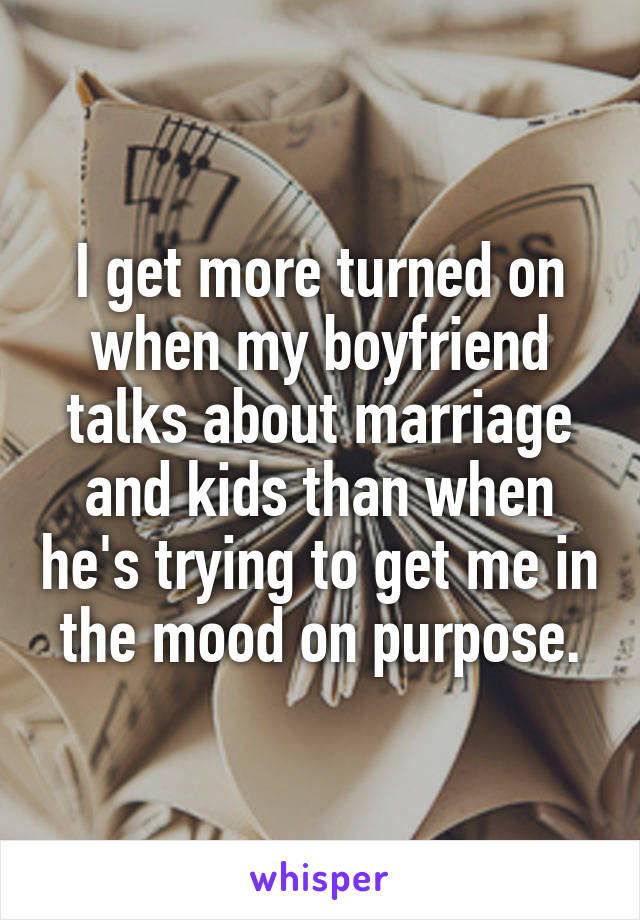 I get more turned on when my boyfriend talks about marriage and kids than when he's trying to get me in the mood on purpose.