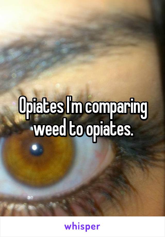 Opiates I'm comparing weed to opiates.