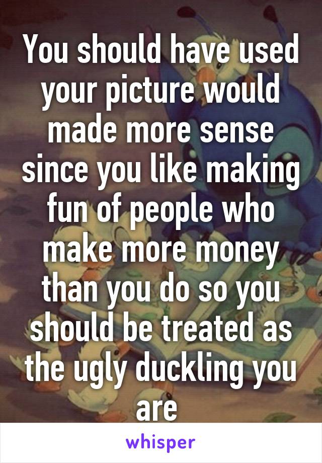 You should have used your picture would made more sense since you like making fun of people who make more money than you do so you should be treated as the ugly duckling you are 