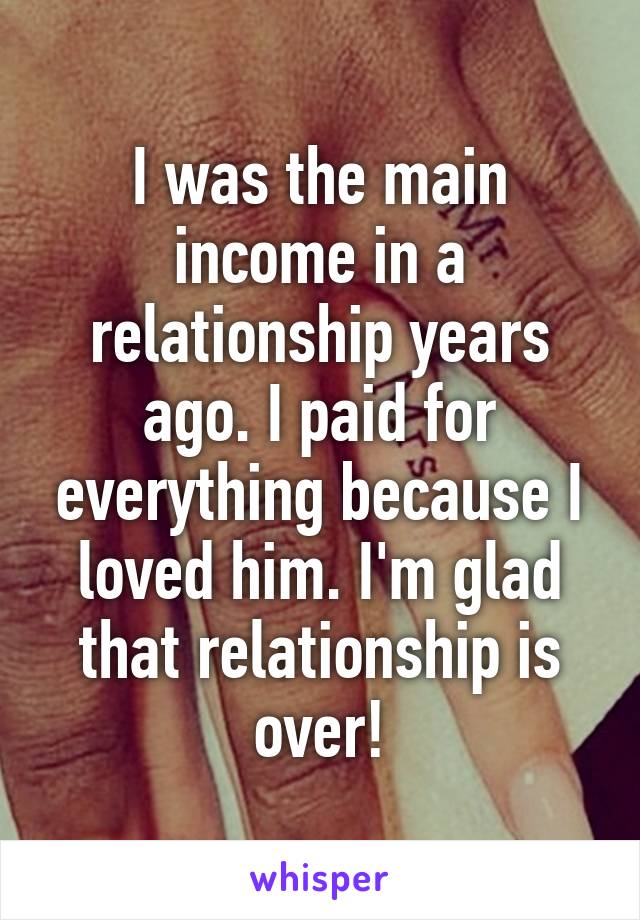 I was the main income in a relationship years ago. I paid for everything because I loved him. I'm glad that relationship is over!