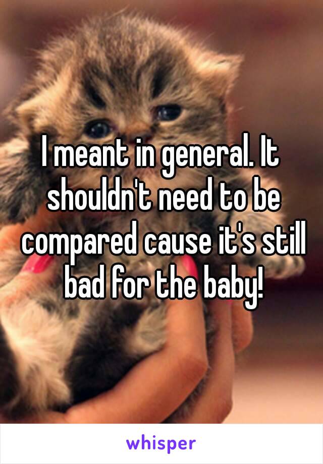 I meant in general. It shouldn't need to be compared cause it's still bad for the baby!