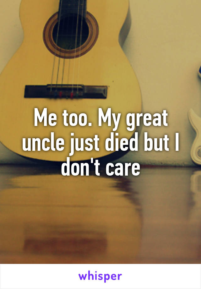 Me too. My great uncle just died but I don't care