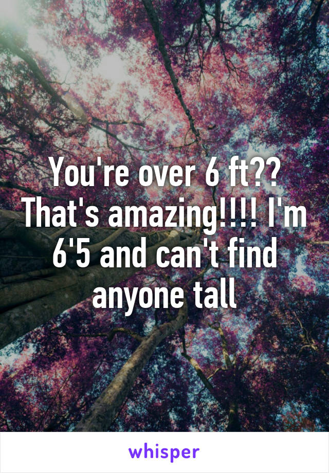 You're over 6 ft?? That's amazing!!!! I'm 6'5 and can't find anyone tall