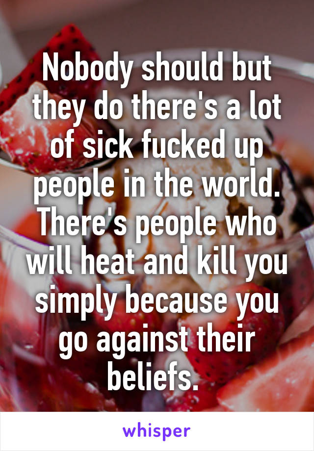 Nobody should but they do there's a lot of sick fucked up people in the world. There's people who will heat and kill you simply because you go against their beliefs. 