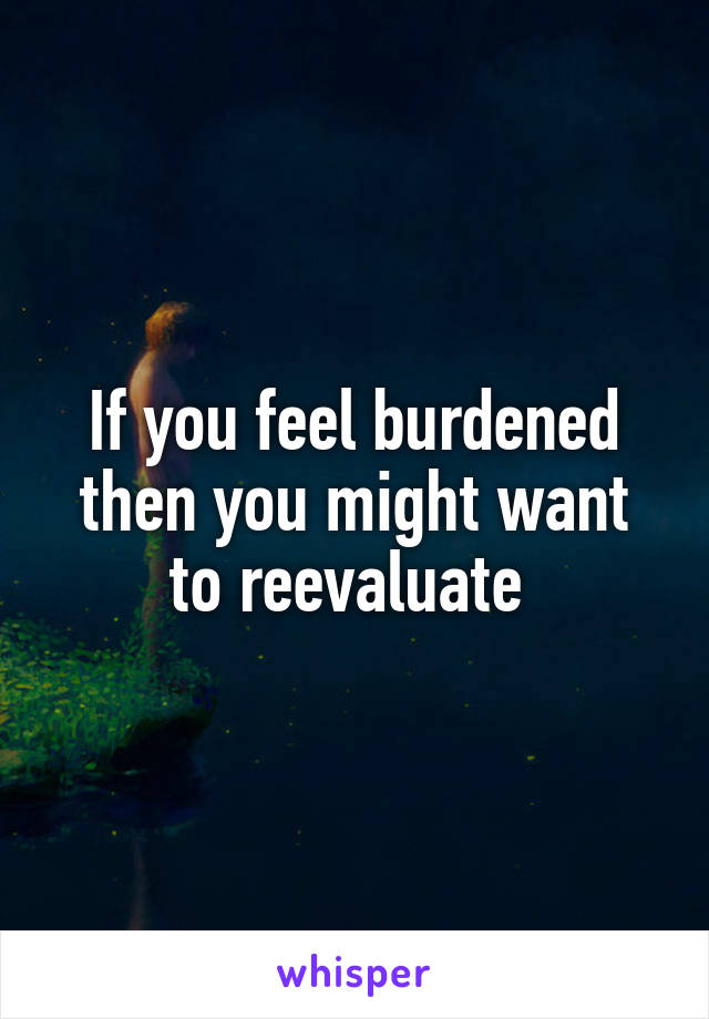 If you feel burdened then you might want to reevaluate 