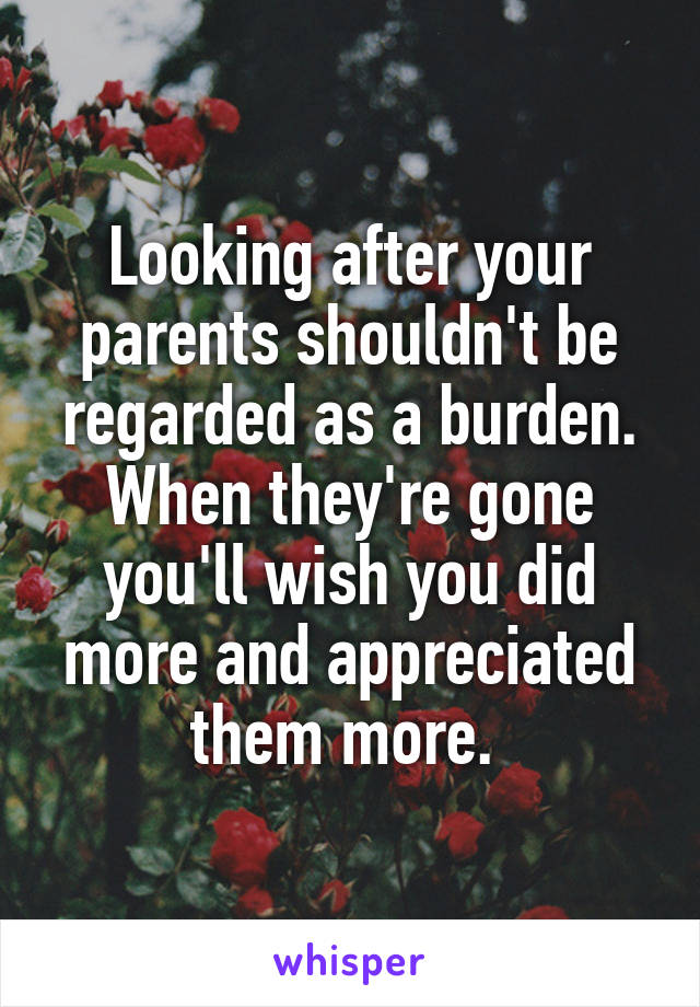 Looking after your parents shouldn't be regarded as a burden. When they're gone you'll wish you did more and appreciated them more. 