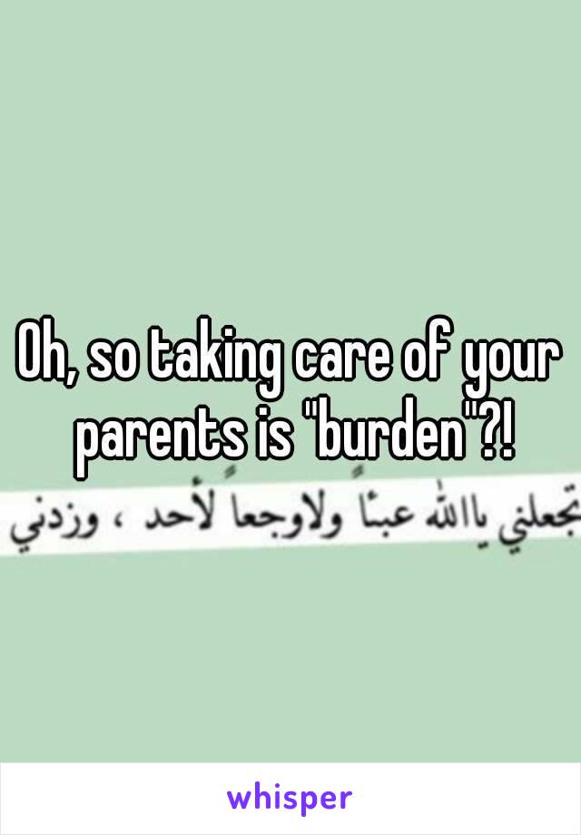 Oh, so taking care of your parents is "burden"?!