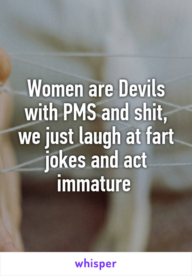 Women are Devils with PMS and shit, we just laugh at fart jokes and act immature 