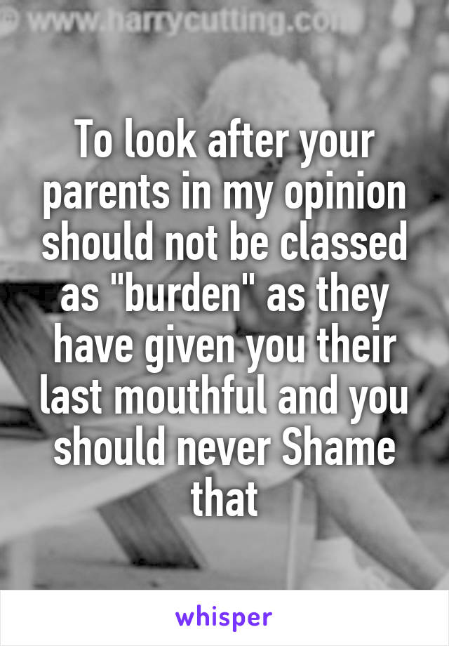 To look after your parents in my opinion should not be classed as "burden" as they have given you their last mouthful and you should never Shame that