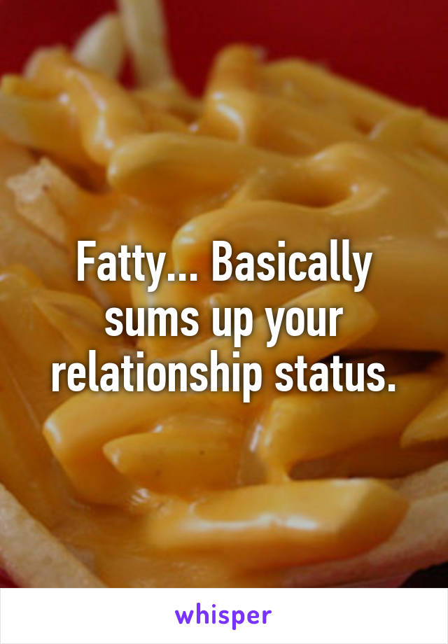 Fatty... Basically sums up your relationship status.