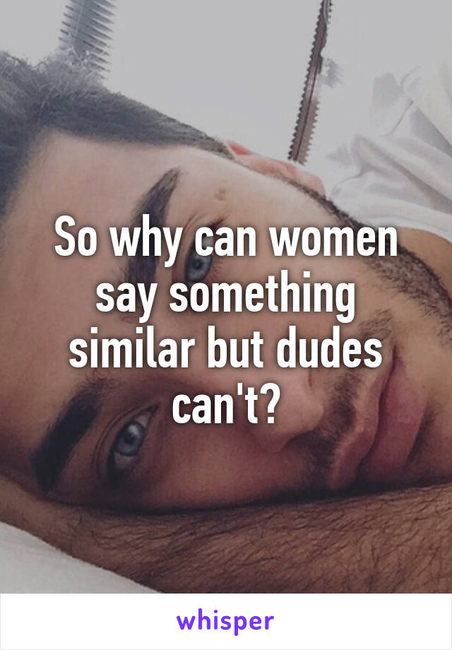 So why can women say something similar but dudes can't?