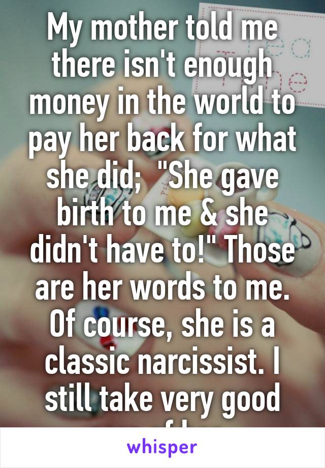 My mother told me there isn't enough money in the world to pay her back for what she did;  "She gave birth to me & she didn't have to!" Those are her words to me. Of course, she is a classic narcissist. I still take very good care of her..