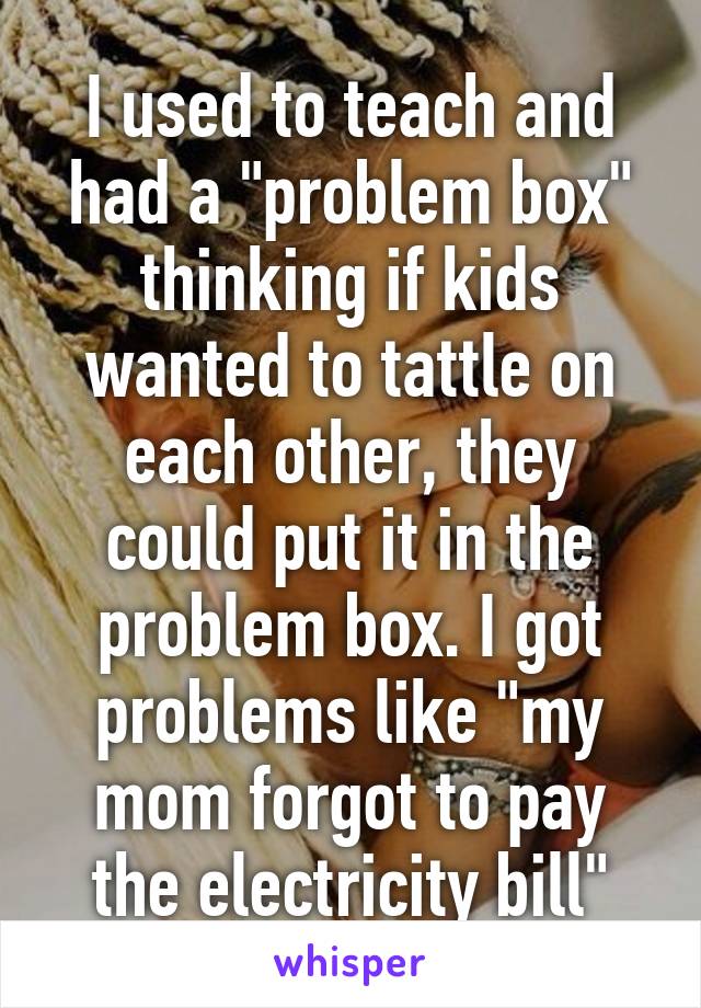 I used to teach and had a "problem box" thinking if kids wanted to tattle on each other, they could put it in the problem box. I got problems like "my mom forgot to pay the electricity bill"