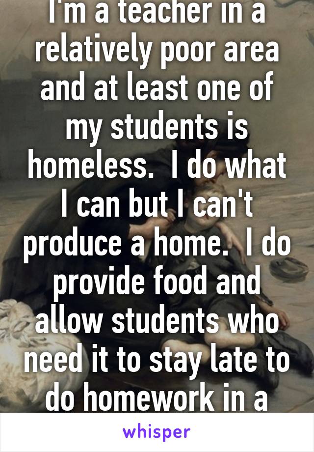 I'm a teacher in a relatively poor area and at least one of my students is homeless.  I do what I can but I can't produce a home.  I do provide food and allow students who need it to stay late to do homework in a warm place. 