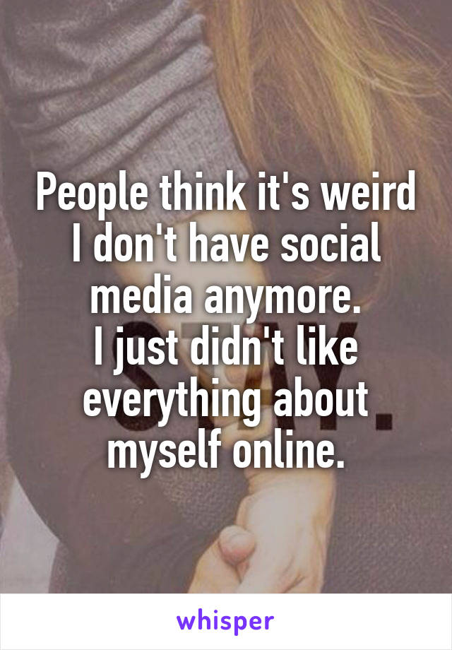 People think it's weird I don't have social media anymore.
I just didn't like everything about myself online.