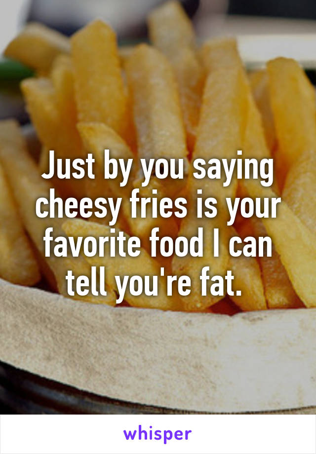 Just by you saying cheesy fries is your favorite food I can tell you're fat. 