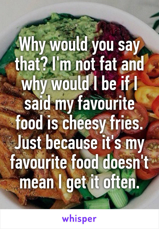 Why would you say that? I'm not fat and why would I be if I said my favourite food is cheesy fries. Just because it's my favourite food doesn't mean I get it often.