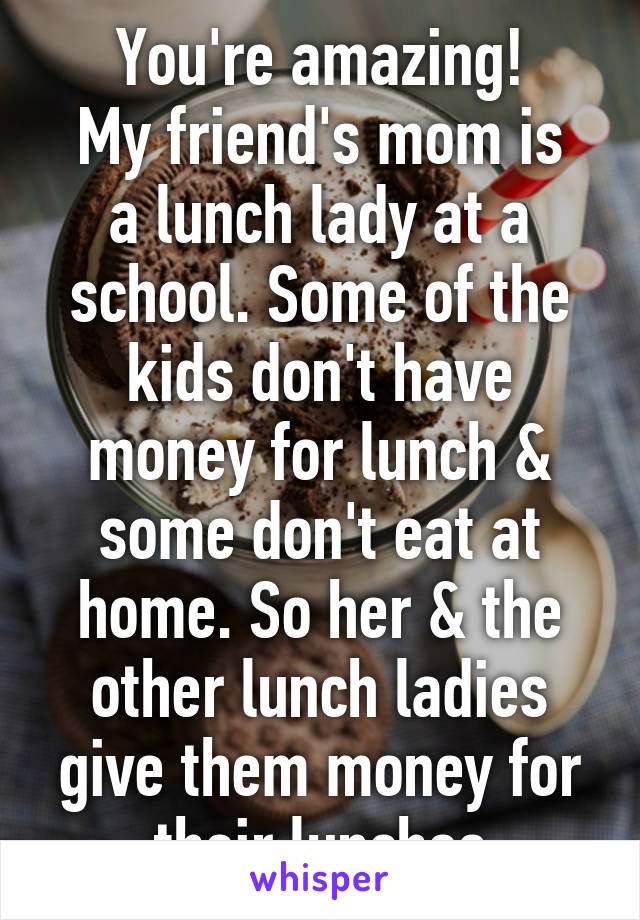 You're amazing!
My friend's mom is a lunch lady at a school. Some of the kids don't have money for lunch & some don't eat at home. So her & the other lunch ladies give them money for their lunches