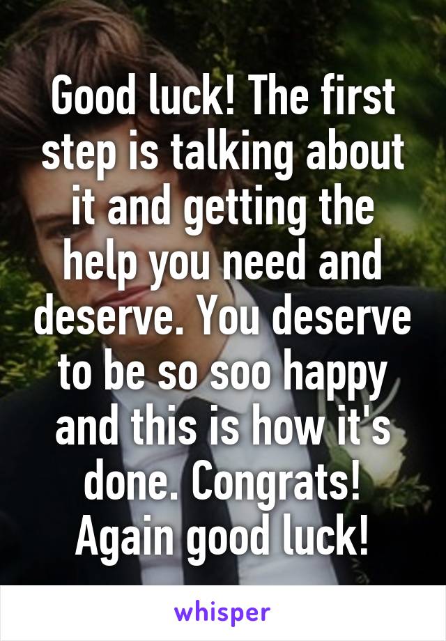 Good luck! The first step is talking about it and getting the help you need and deserve. You deserve to be so soo happy and this is how it's done. Congrats! Again good luck!