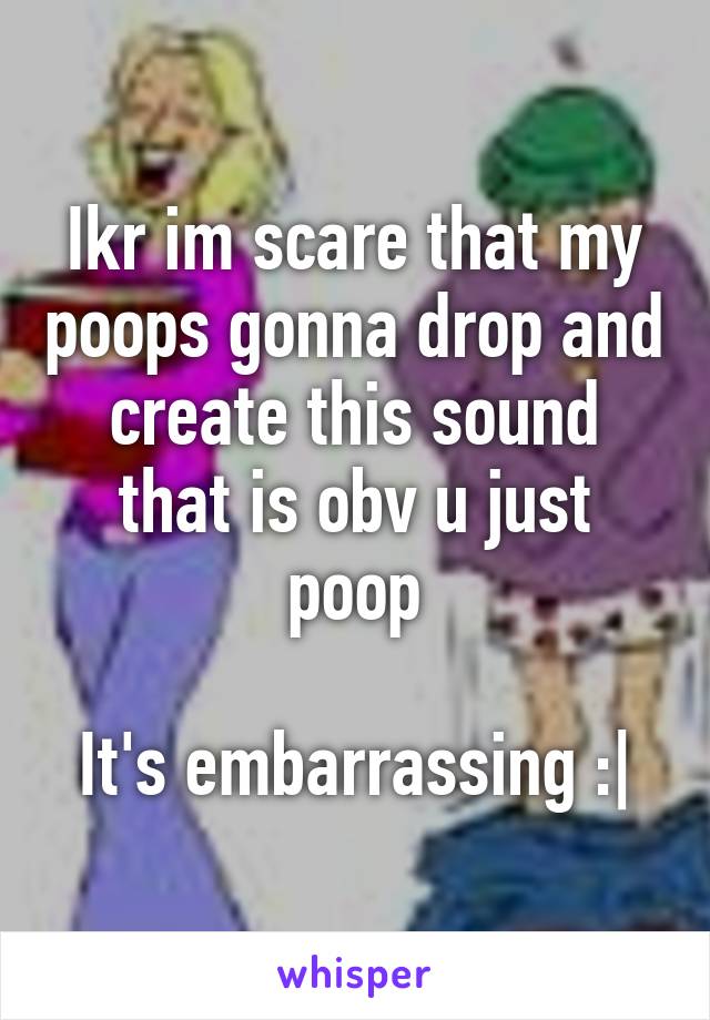 Ikr im scare that my poops gonna drop and create this sound that is obv u just poop

It's embarrassing :|