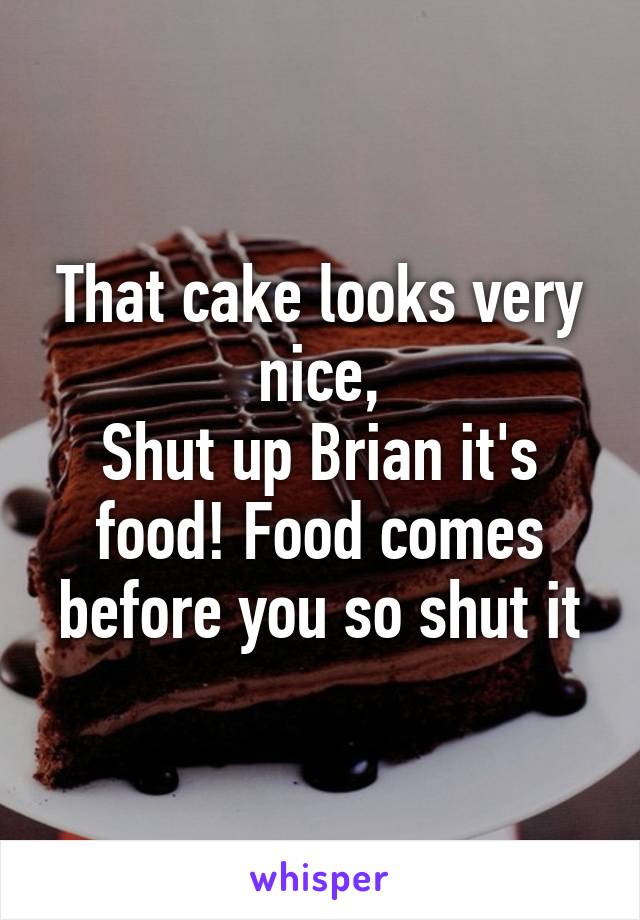 That cake looks very nice,
Shut up Brian it's food! Food comes before you so shut it