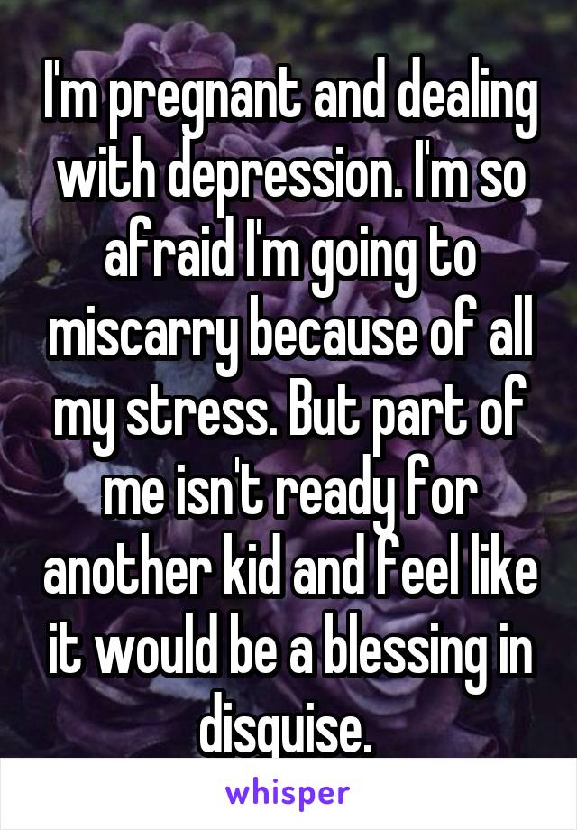 I'm pregnant and dealing with depression. I'm so afraid I'm going to miscarry because of all my stress. But part of me isn't ready for another kid and feel like it would be a blessing in disguise. 