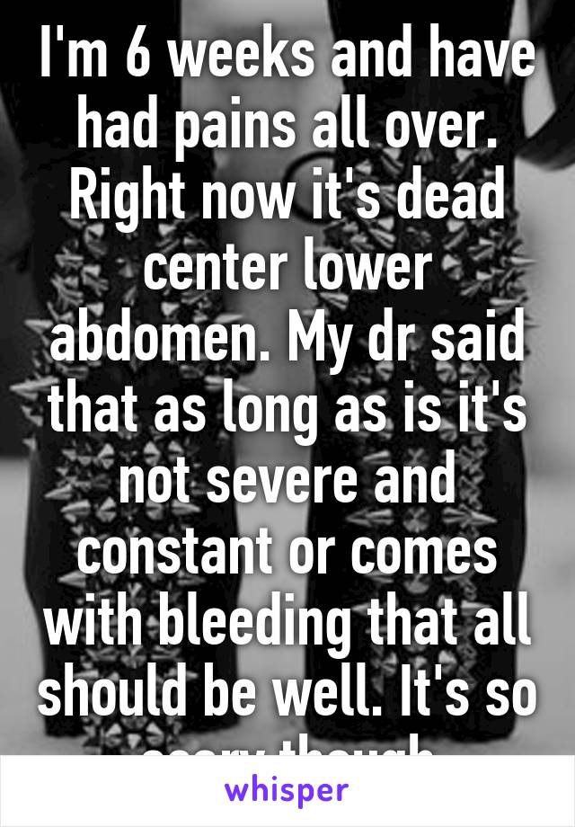 I'm 6 weeks and have had pains all over. Right now it's dead center lower abdomen. My dr said that as long as is it's not severe and constant or comes with bleeding that all should be well. It's so scary though