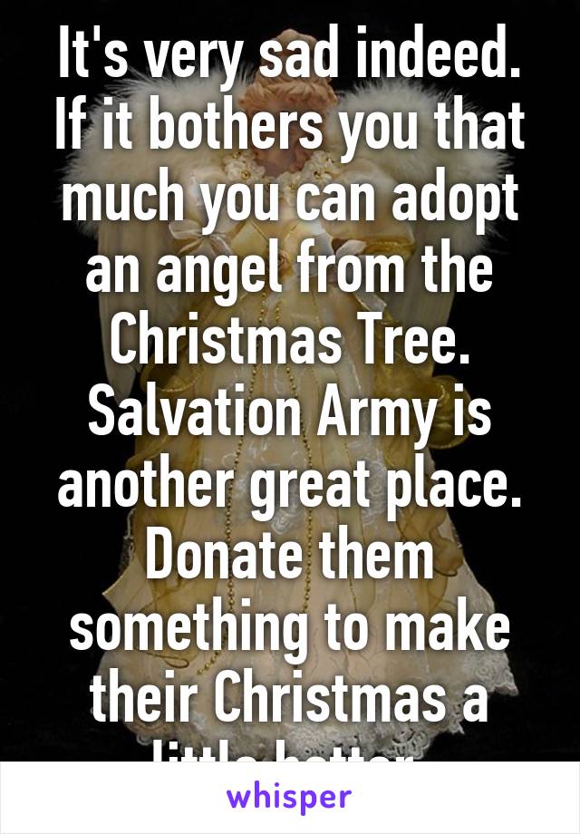 It's very sad indeed. If it bothers you that much you can adopt an angel from the Christmas Tree. Salvation Army is another great place. Donate them something to make their Christmas a little better.