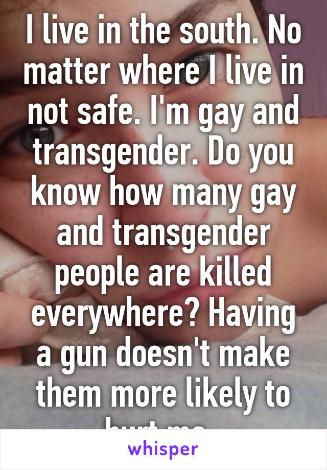 I live in the south. No matter where I live in not safe. I'm gay and transgender. Do you know how many gay and transgender people are killed everywhere? Having a gun doesn't make them more likely to hurt me. 