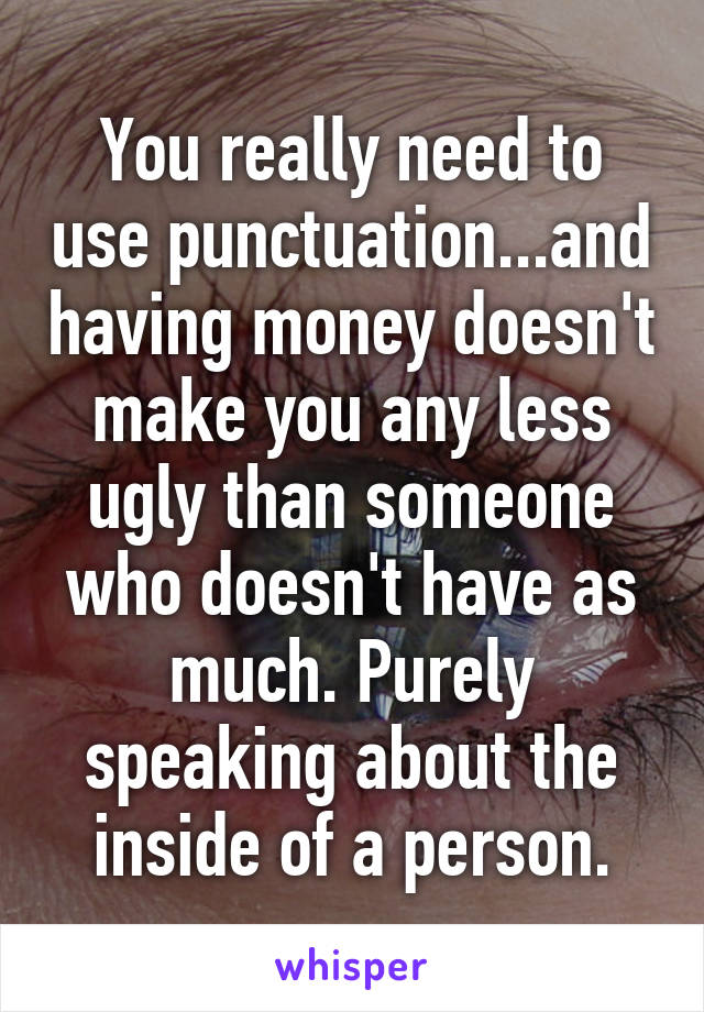 You really need to use punctuation...and having money doesn't make you any less ugly than someone who doesn't have as much. Purely speaking about the inside of a person.