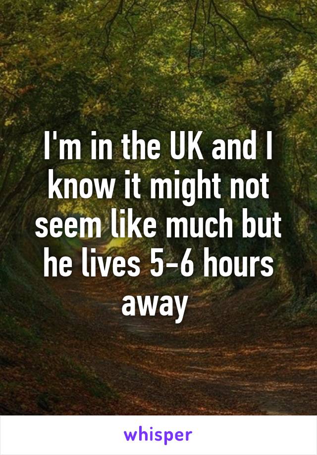 I'm in the UK and I know it might not seem like much but he lives 5-6 hours away 