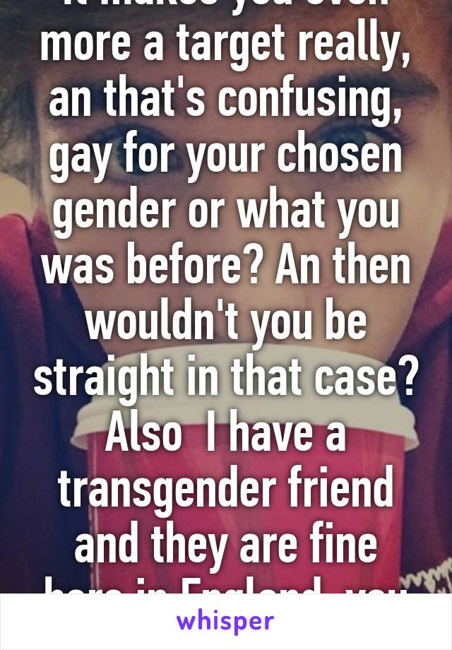 It makes you even more a target really, an that's confusing, gay for your chosen gender or what you was before? An then wouldn't you be straight in that case? Also  I have a transgender friend and they are fine here in England, you should move.