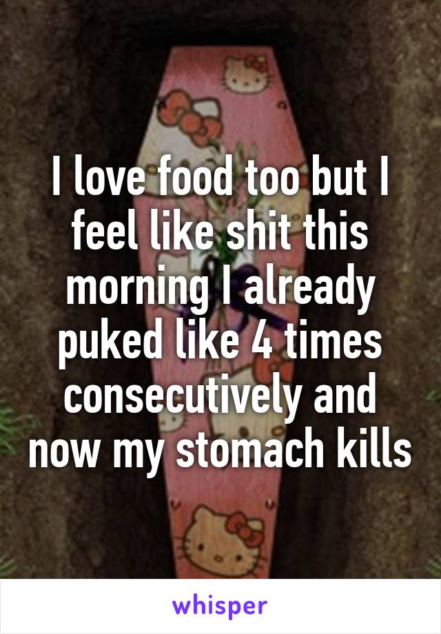 I love food too but I feel like shit this morning I already puked like 4 times consecutively and now my stomach kills