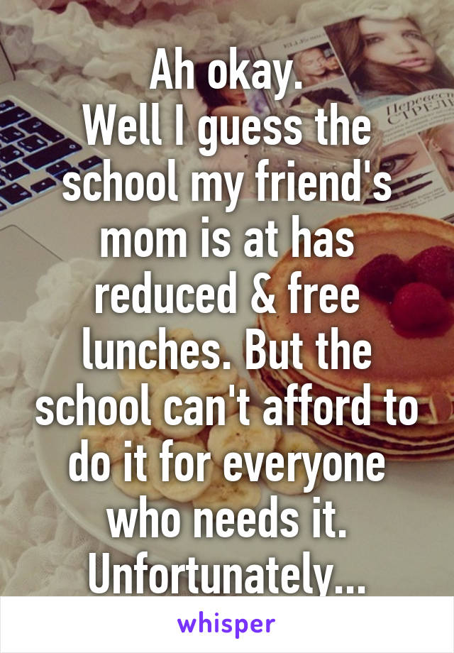 Ah okay.
Well I guess the school my friend's mom is at has reduced & free lunches. But the school can't afford to do it for everyone who needs it. Unfortunately...