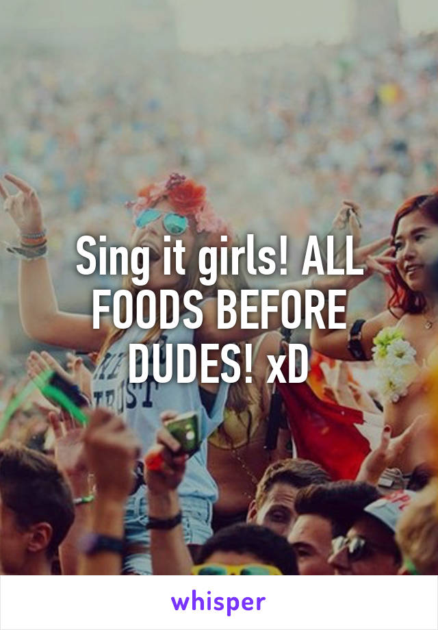 Sing it girls! ALL FOODS BEFORE DUDES! xD