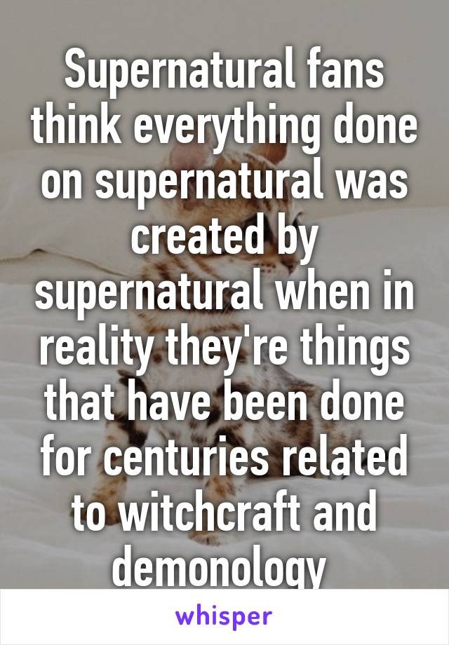 Supernatural fans think everything done on supernatural was created by supernatural when in reality they're things that have been done for centuries related to witchcraft and demonology 