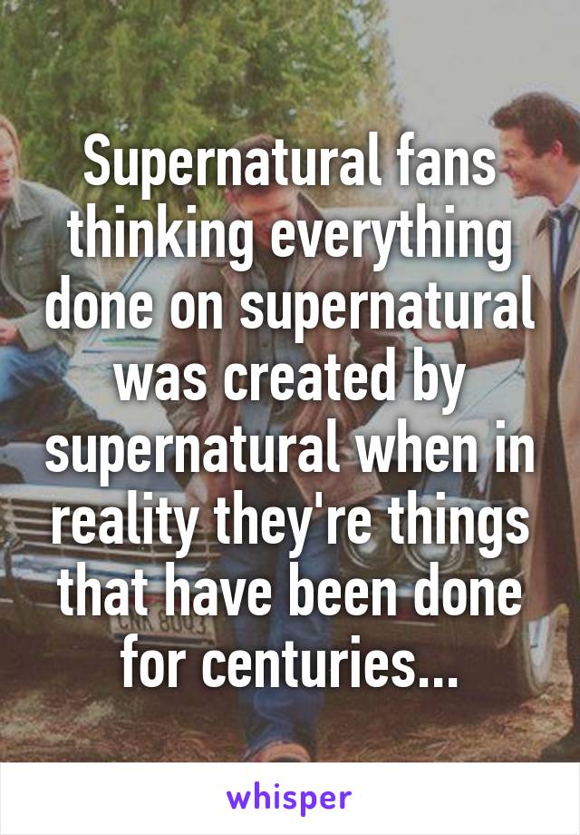 Supernatural fans thinking everything done on supernatural was created by supernatural when in reality they're things that have been done for centuries...