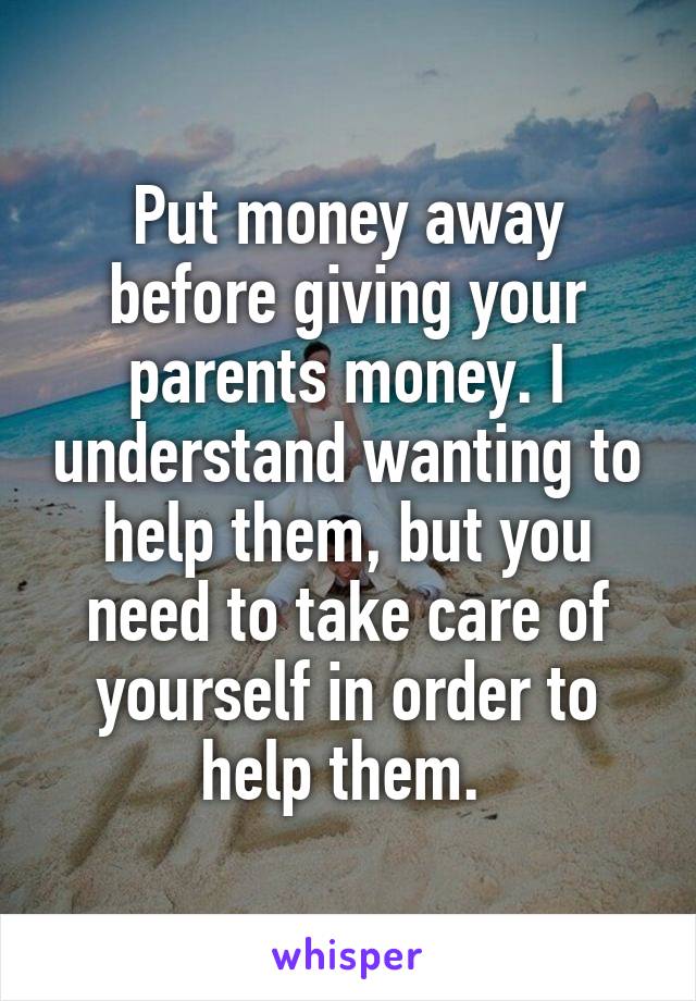 Put money away before giving your parents money. I understand wanting to help them, but you need to take care of yourself in order to help them. 