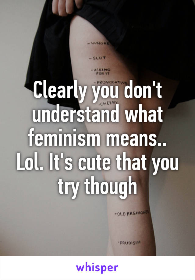 Clearly you don't understand what feminism means.. Lol. It's cute that you try though