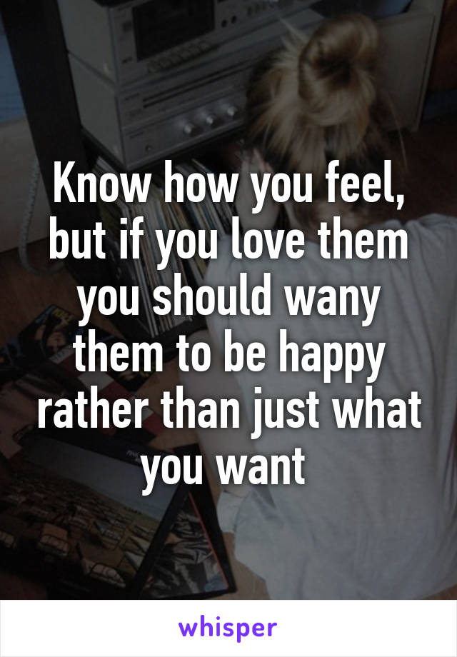 Know how you feel, but if you love them you should wany them to be happy rather than just what you want 