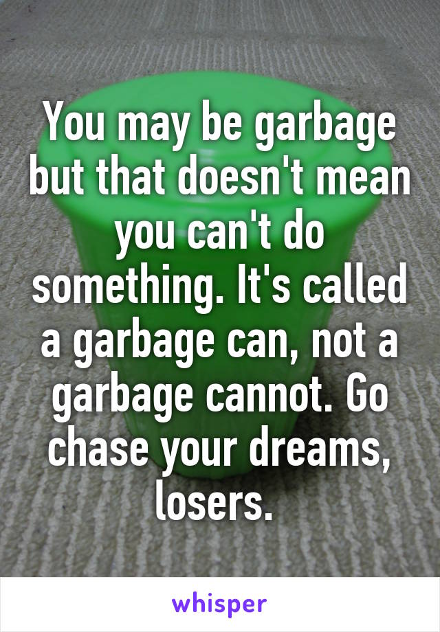 You may be garbage but that doesn't mean you can't do something. It's called a garbage can, not a garbage cannot. Go chase your dreams, losers. 