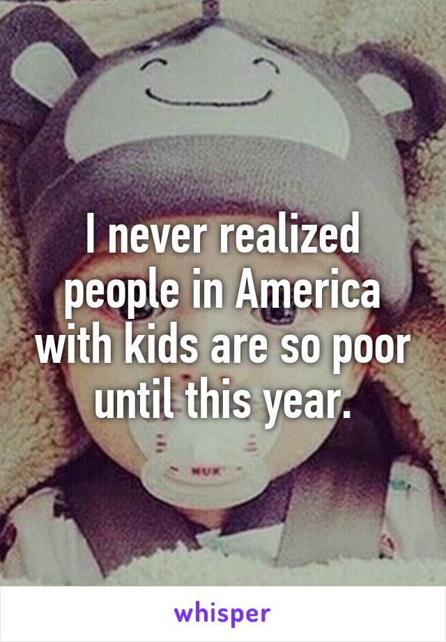 I never realized people in America with kids are so poor until this year.