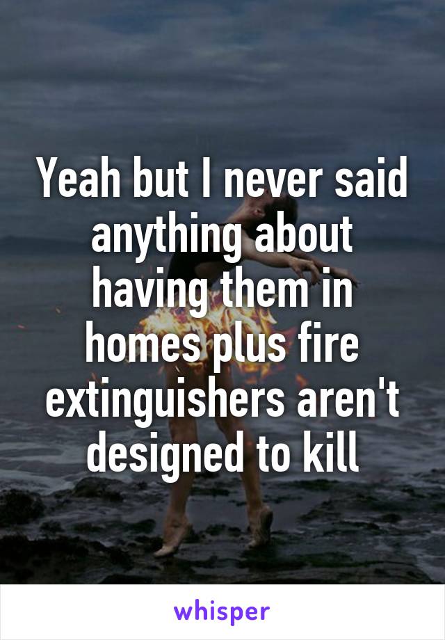 Yeah but I never said anything about having them in homes plus fire extinguishers aren't designed to kill