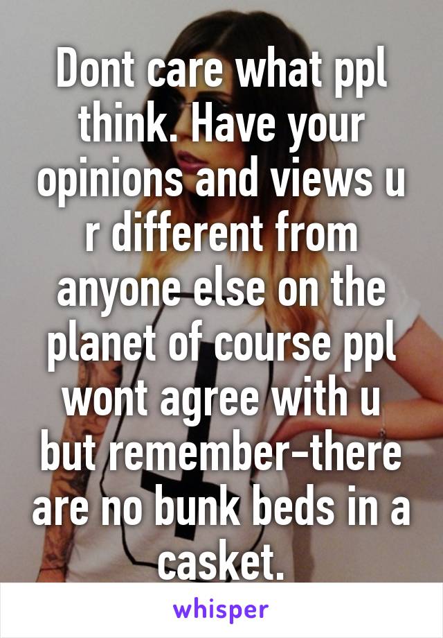 Dont care what ppl think. Have your opinions and views u r different from anyone else on the planet of course ppl wont agree with u but remember-there are no bunk beds in a casket.